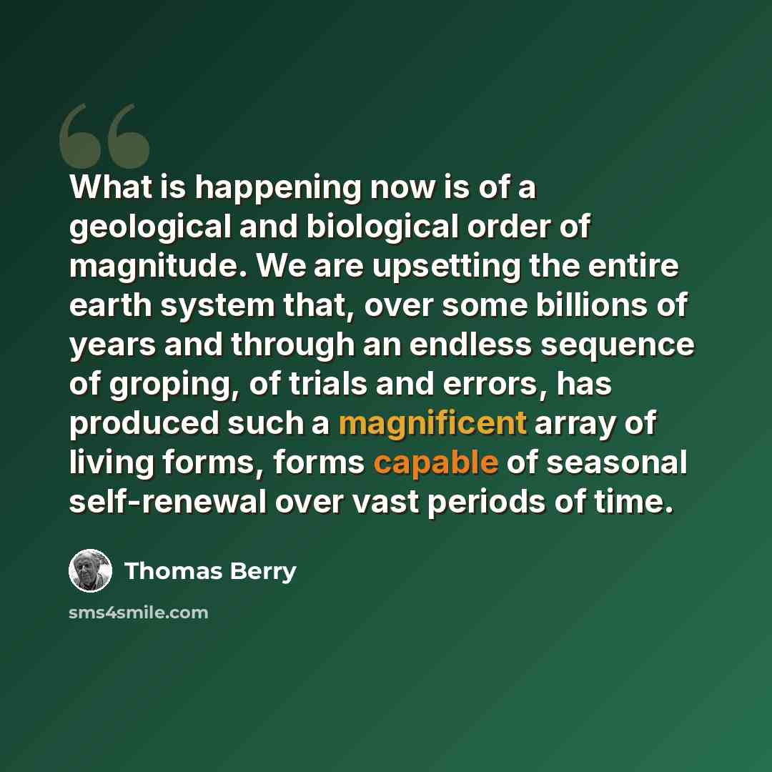 “What is happening now is of a geological and biological order of magnitude. We are upsetting the entire earth system that, over some billions of years and through an endless sequence of groping, of trials and errors, has produced such a magnificent array of living forms, forms capable of seasonal…” quote by Thomas Berry