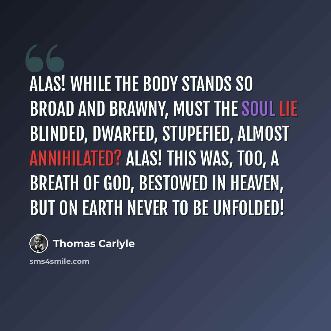 “Alas! while the body stands so broad and brawny, must the soul lie blinded, dwarfed, stupefied, almost annihilated? Alas! this was, too, a breath of God, bestowed in heaven, but on earth never to be unfolded!” quote by Thomas Carlyle