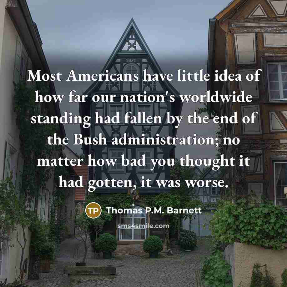 “Most Americans have little idea of how far our nation's worldwide standing had fallen by the end of the Bush administration; no matter how bad you thought it had gotten, it was worse.” quote by Thomas P.M. Barnett