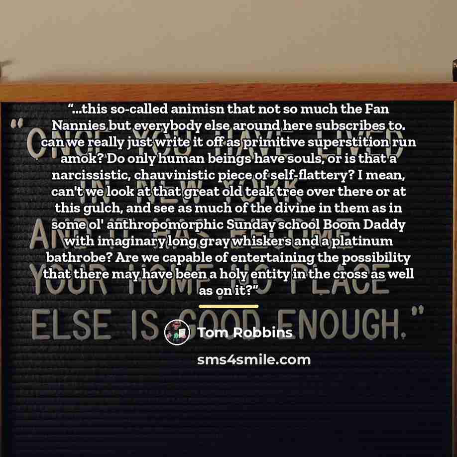 “...this so-called animisn that not so much the Fan Nannies but everybody else around here subscribes to. can we really just write it off as primitive superstition run amok? Do only human beings have souls, or is that a narcissistic, chauvinistic piece of self-flattery? I mean, can't we look at…” quote by Tom Robbins