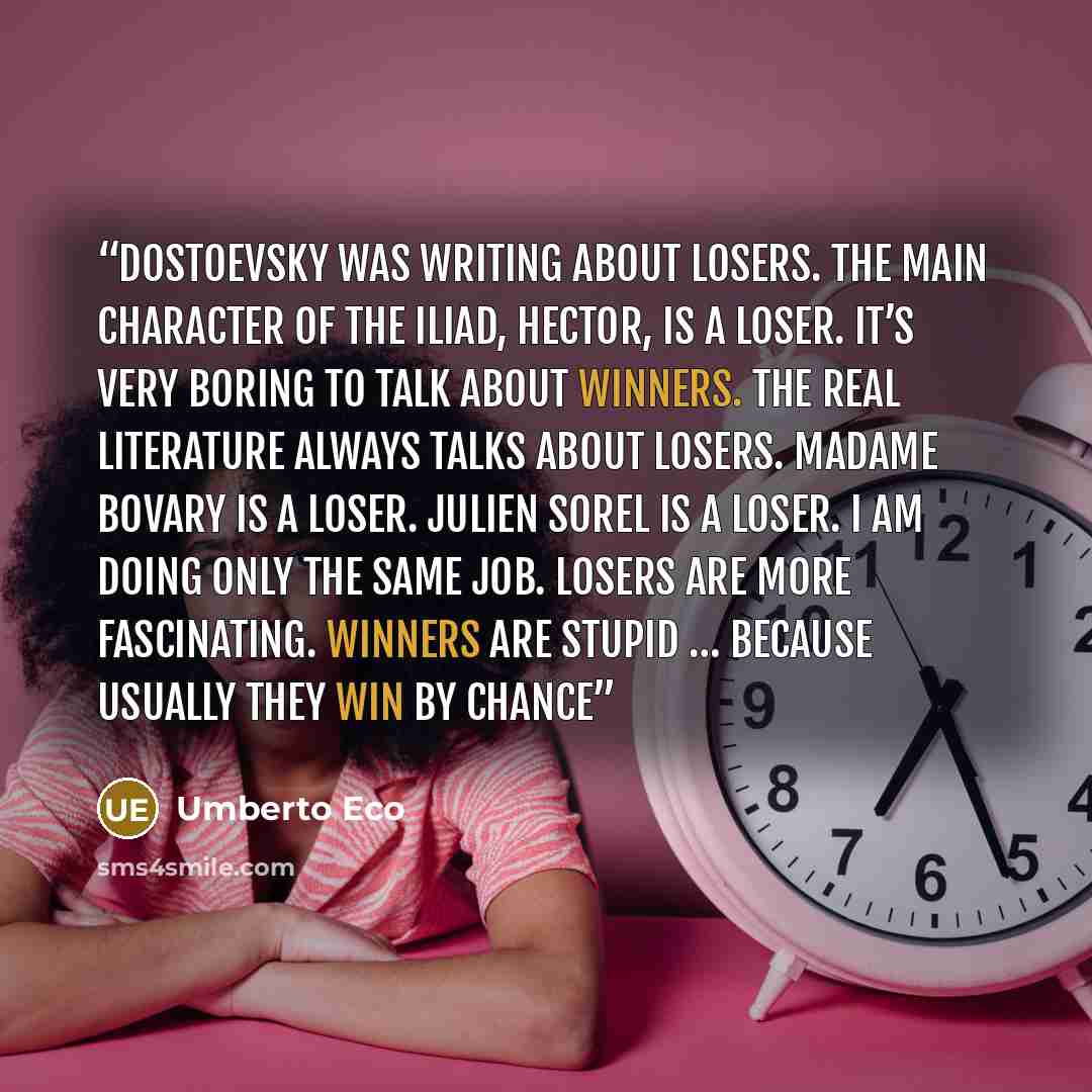 “Dostoevsky was writing about losers. The main character of The Iliad, Hector, is a loser. It’s very boring to talk about winners. The real literature always talks about losers. Madame Bovary is a loser. Julien Sorel is a loser. I am doing only the same job. Losers are more fascinating. Winners are…” quote by Umberto Eco