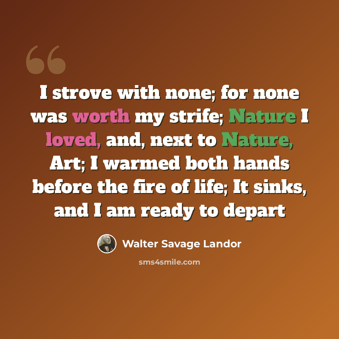 “I strove with none; for none was worth my strife; Nature I loved, and, next to Nature, Art; I warmed both hands before the fire of life; It sinks, and I am ready to depart” quote by Walter Savage Landor