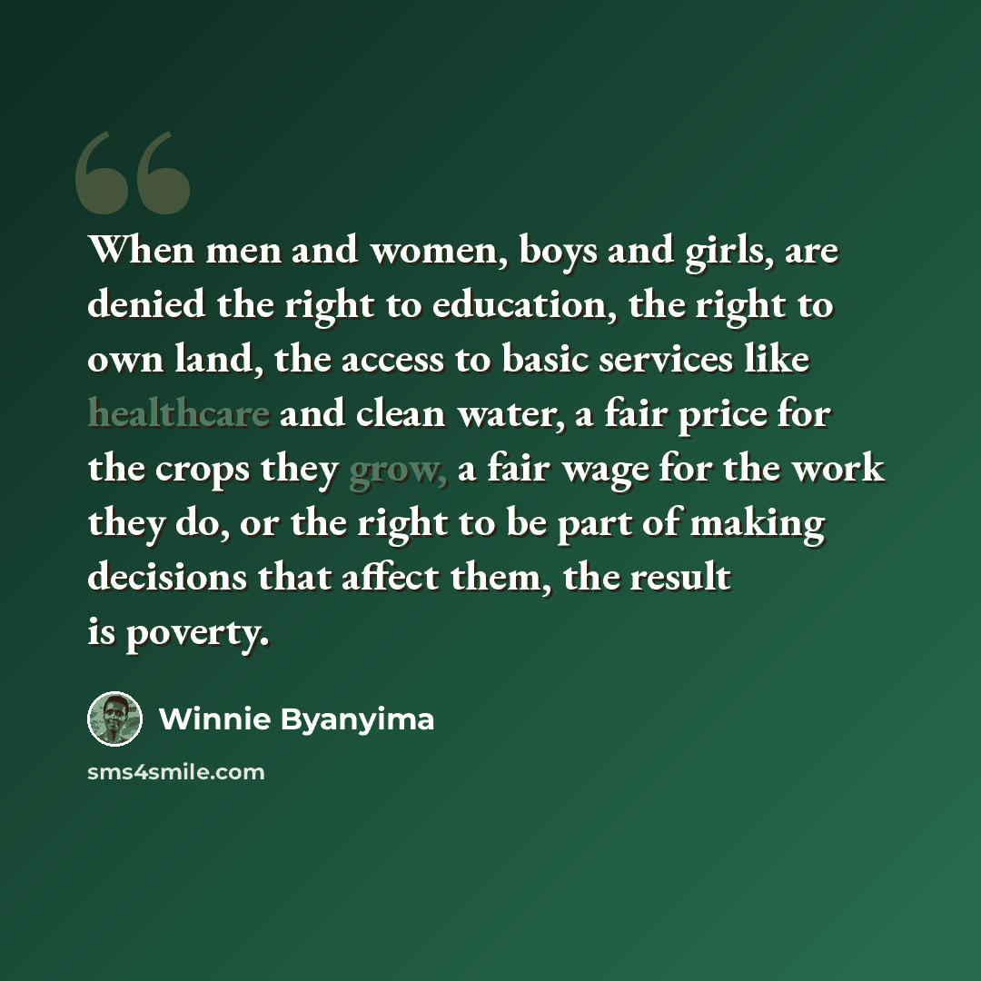“When men and women, boys and girls, are denied the right to education, the right to own land, the access to basic services like healthcare and clean water, a fair price for the crops they grow, a fair wage for the work they do, or the right to be part of making decisions that affect them, the…” quote by Winnie Byanyima