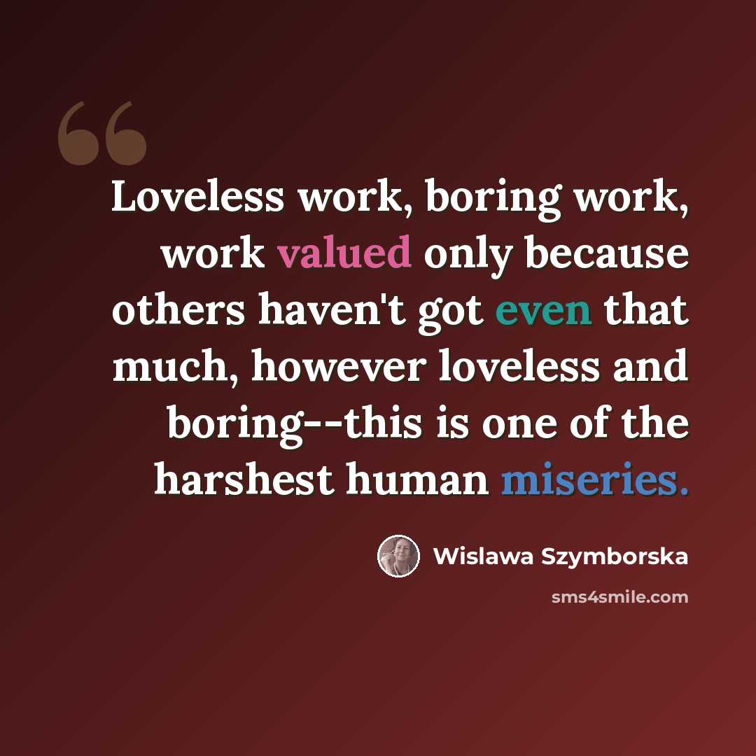 “Loveless work, boring work, work valued only because others haven't got even that much, however loveless and boring--this is one of the harshest human miseries.” quote by Wislawa Szymborska