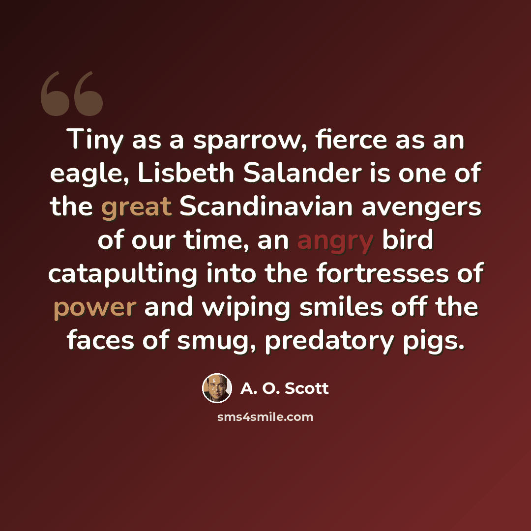 “Tiny as a sparrow, fierce as an eagle, Lisbeth Salander is one of the great Scandinavian avengers of our time, an angry bird catapulting into the fortresses of power and wiping smiles off the faces of smug, predatory pigs.” quote by A. O. Scott