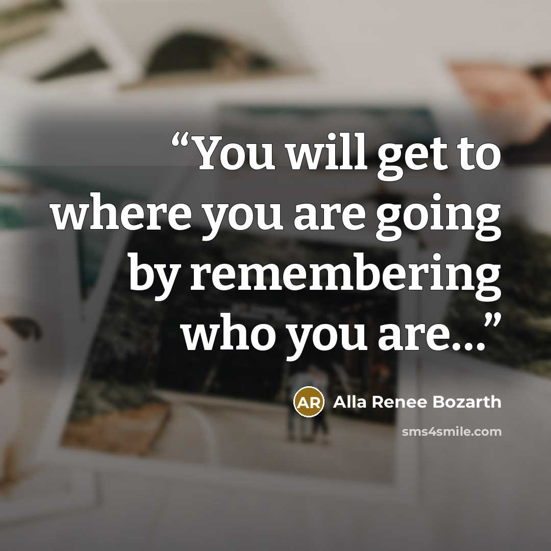 “You will get to where you are going by remembering who you are…” quote by Alla Renee Bozarth