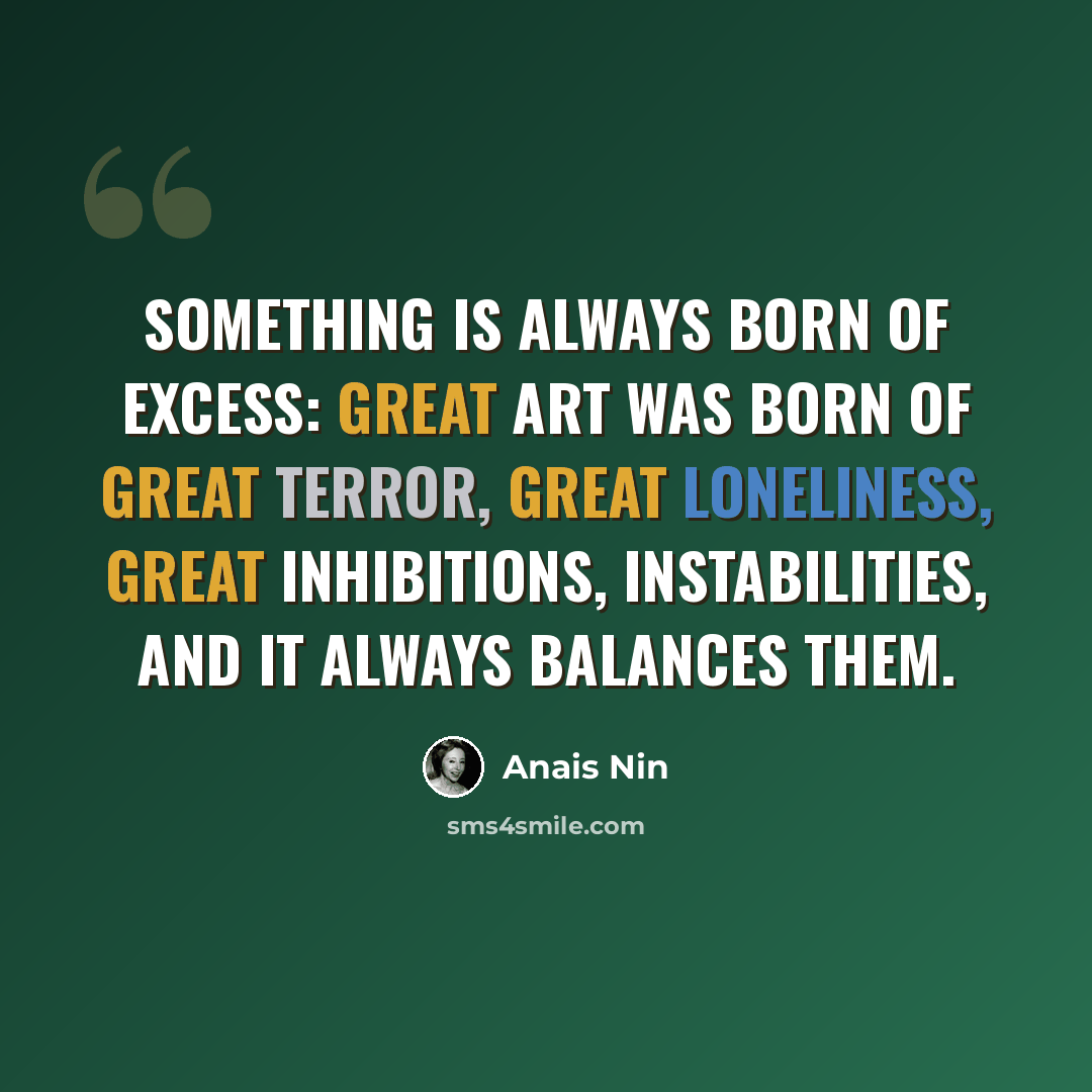 “Something is always born of excess: great art was born of great terror, great loneliness, great inhibitions, instabilities, and it always balances them.” quote by Anais Nin