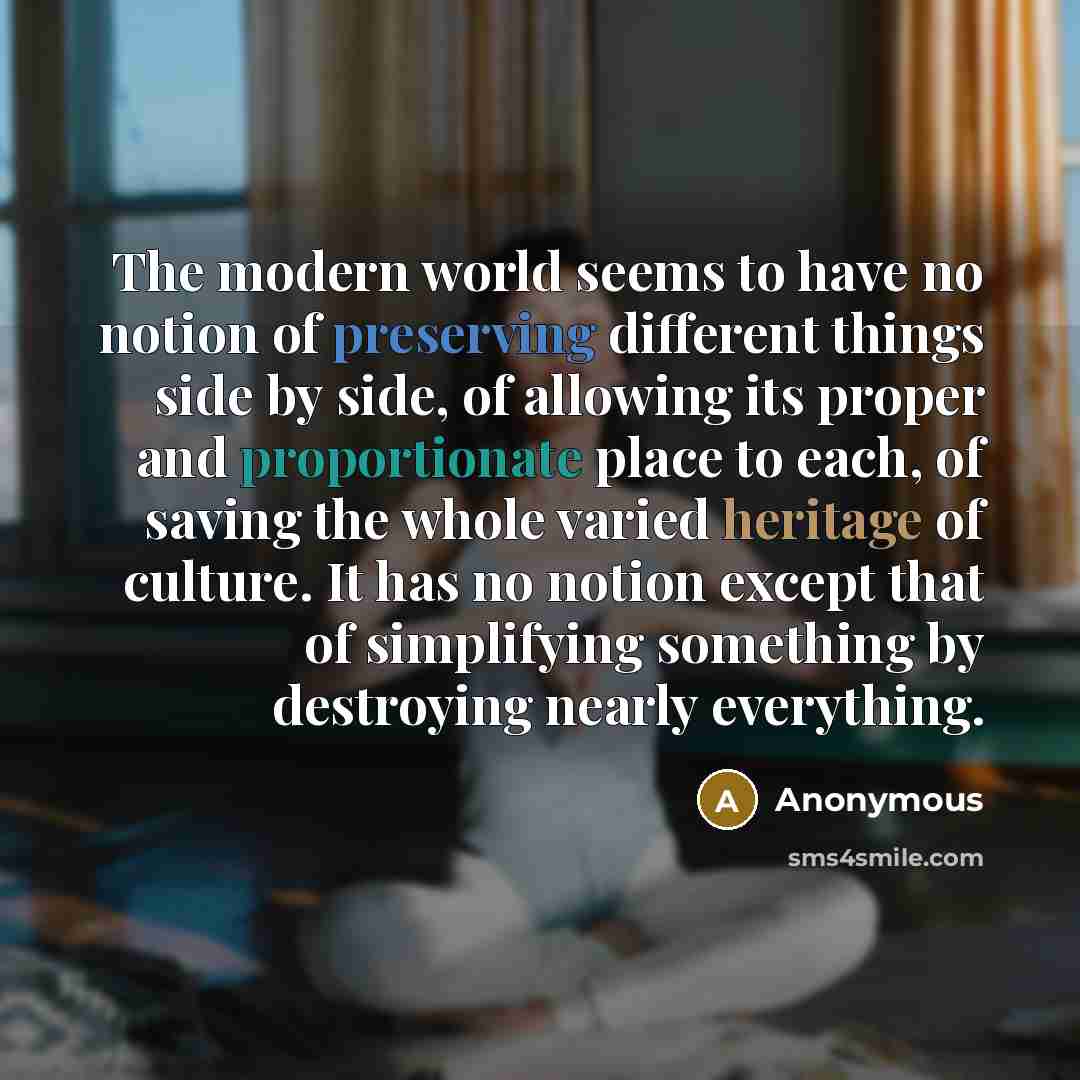 “The modern world seems to have no notion of preserving different things side by side, of allowing its proper and proportionate place to each, of saving the whole varied heritage of culture. It has no notion except that of simplifying something by destroying nearly everything.” quote by Anonymous