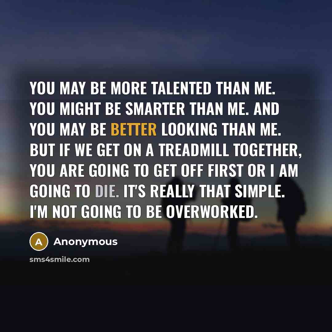 “You may be more talented than me. You might be smarter than me. And you may be better looking than me. But if we get on a treadmill together, you are going to get off first or I am going to die. It's really that simple. I'm not going to be overworked.” quote by Anonymous