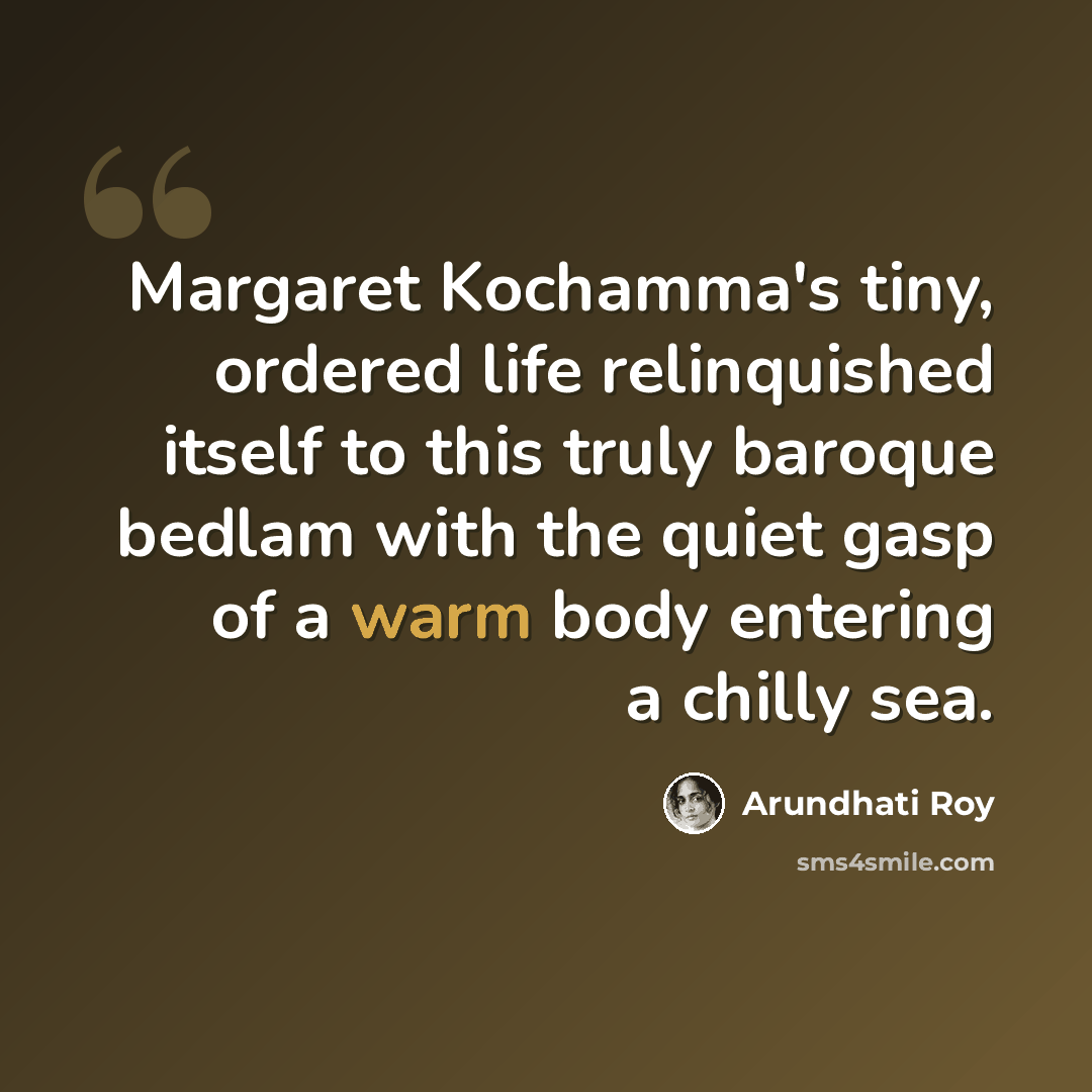 “Margaret Kochamma's tiny, ordered life relinquished itself to this truly baroque bedlam with the quiet gasp of a warm body entering a chilly sea.” quote by Arundhati Roy