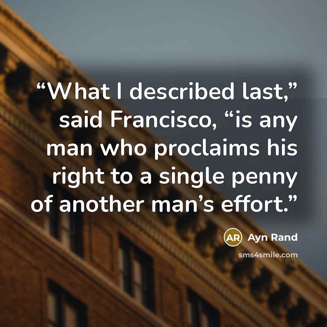 “What I described last,” said Francisco, “is any man who proclaims his right to a single penny of another man’s effort.” quote by Ayn Rand