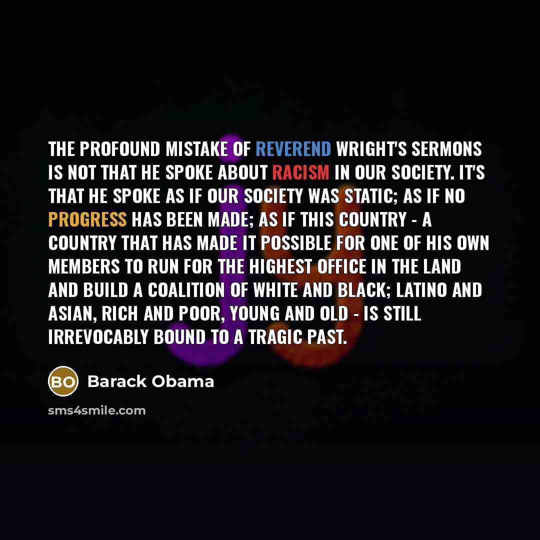“The profound mistake of Reverend Wright's sermons is not that he spoke about racism in our society. It's that he spoke as if our society was static; as if no progress has been made; as if this country - a country that has made it possible for one of his own members to run for the highest office in…” quote by Barack Obama
