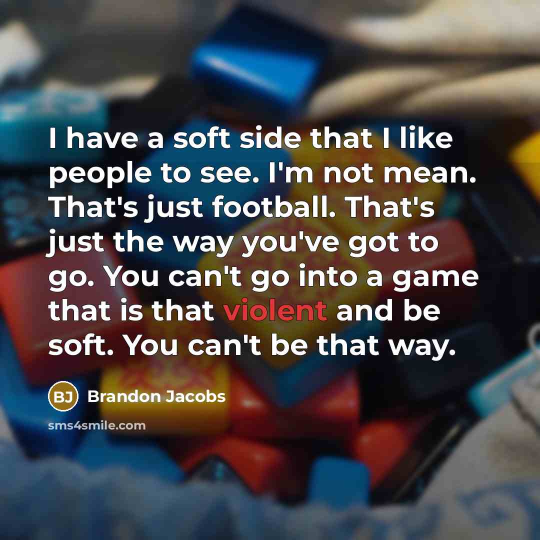 “I have a soft side that I like people to see. I'm not mean. That's just football. That's just the way you've got to go. You can't go into a game that is that violent and be soft. You can't be that way.” quote by Brandon Jacobs