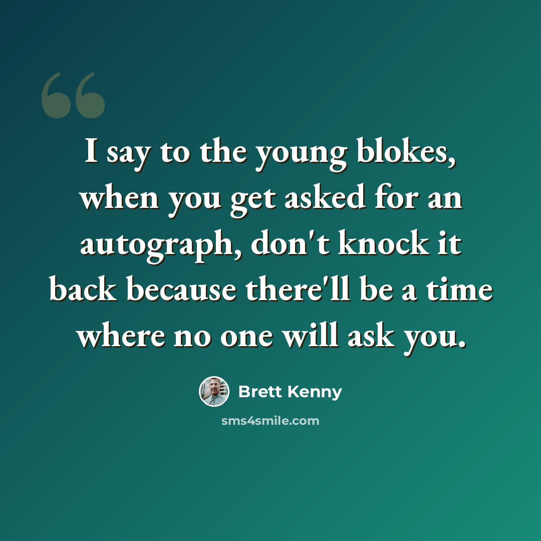“I say to the young blokes, when you get asked for an autograph, don't knock it back because there'll be a time where no one will ask you.” quote by Brett Kenny