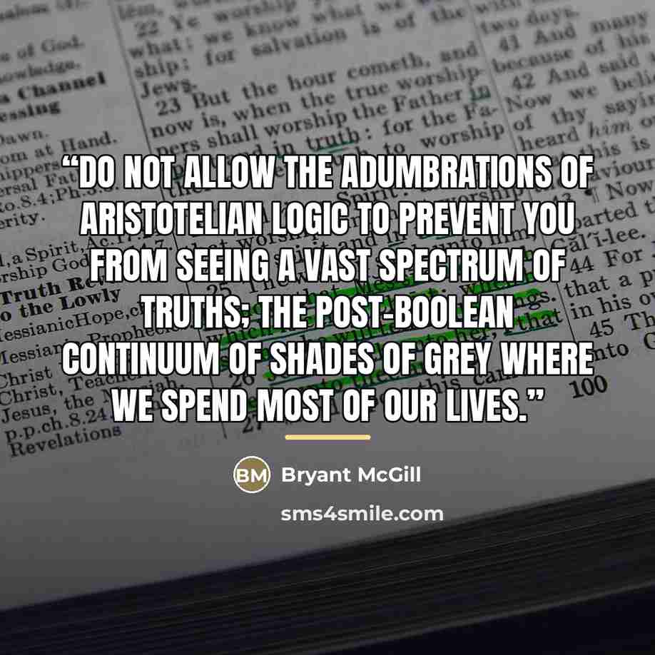“Do not allow the adumbrations of Aristotelian logic to prevent you from seeing a vast spectrum of truths; the post-Boolean continuum of shades of grey where we spend most of our lives.” quote by Bryant McGill