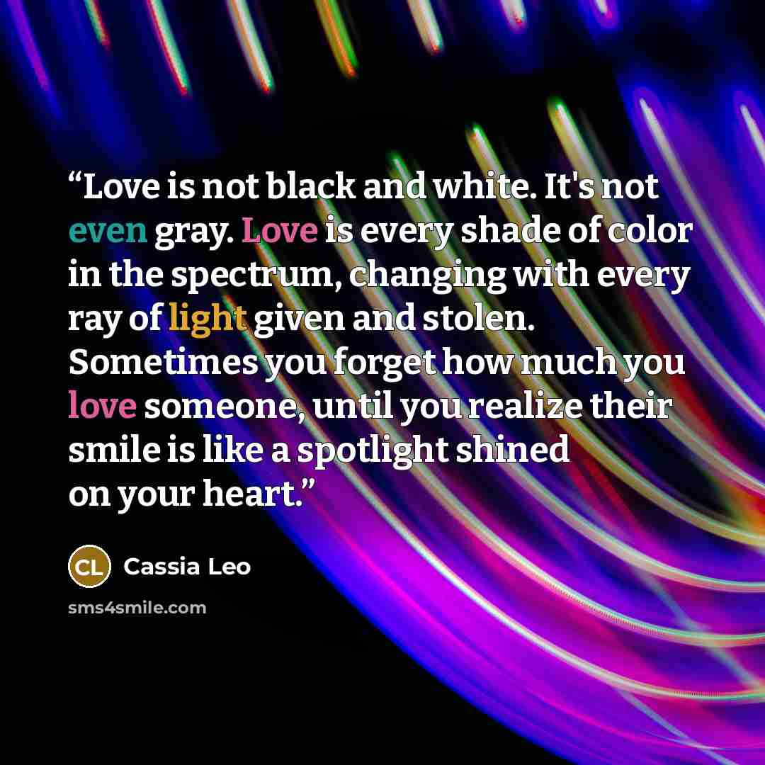 “Love is not black and white. It's not even gray. Love is every shade of color in the spectrum, changing with every ray of light given and stolen. Sometimes you forget how much you love someone, until you realize their smile is like a spotlight shined on your heart.” quote by Cassia Leo