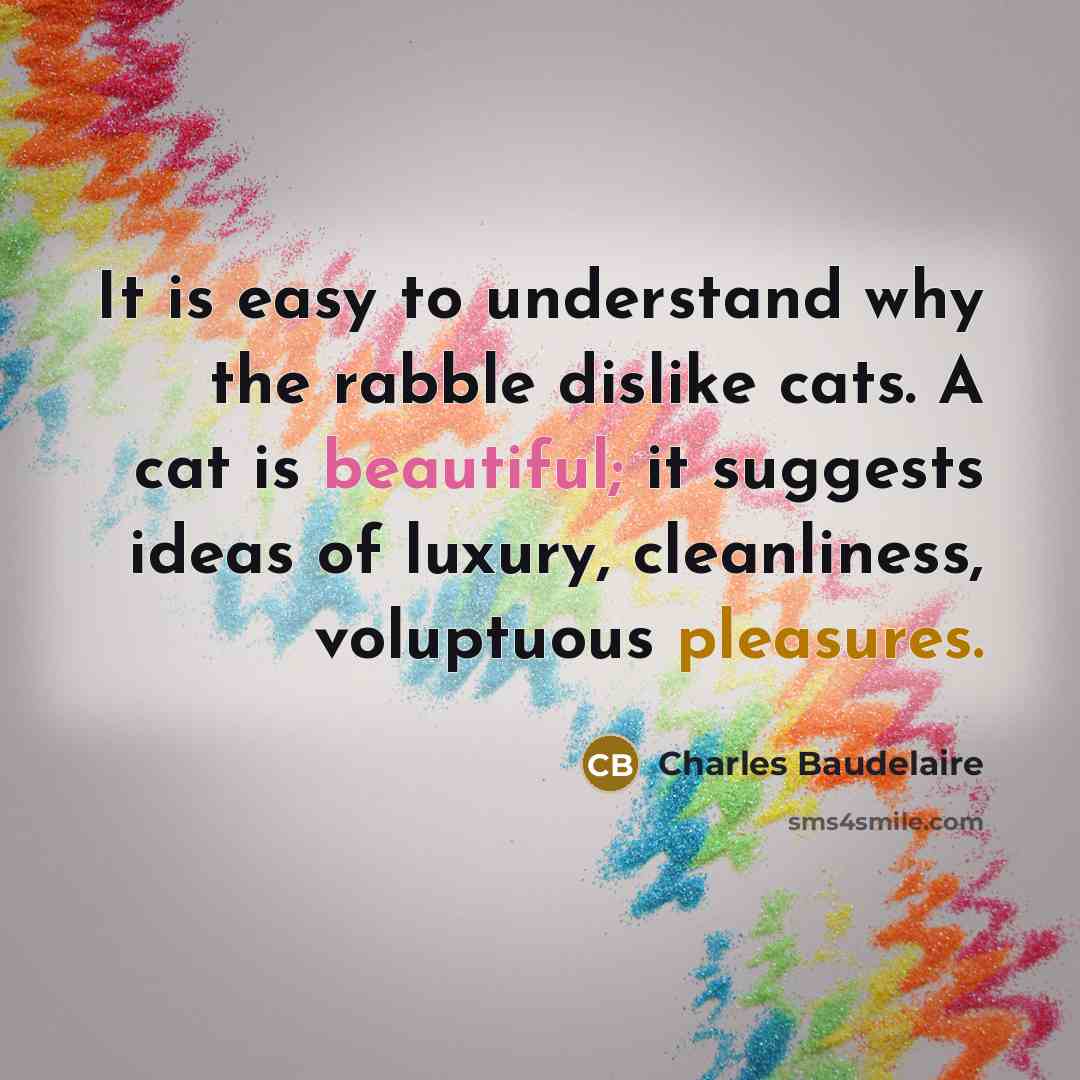 “It is easy to understand why the rabble dislike cats. A cat is beautiful; it suggests ideas of luxury, cleanliness, voluptuous pleasures.” quote by Charles Baudelaire