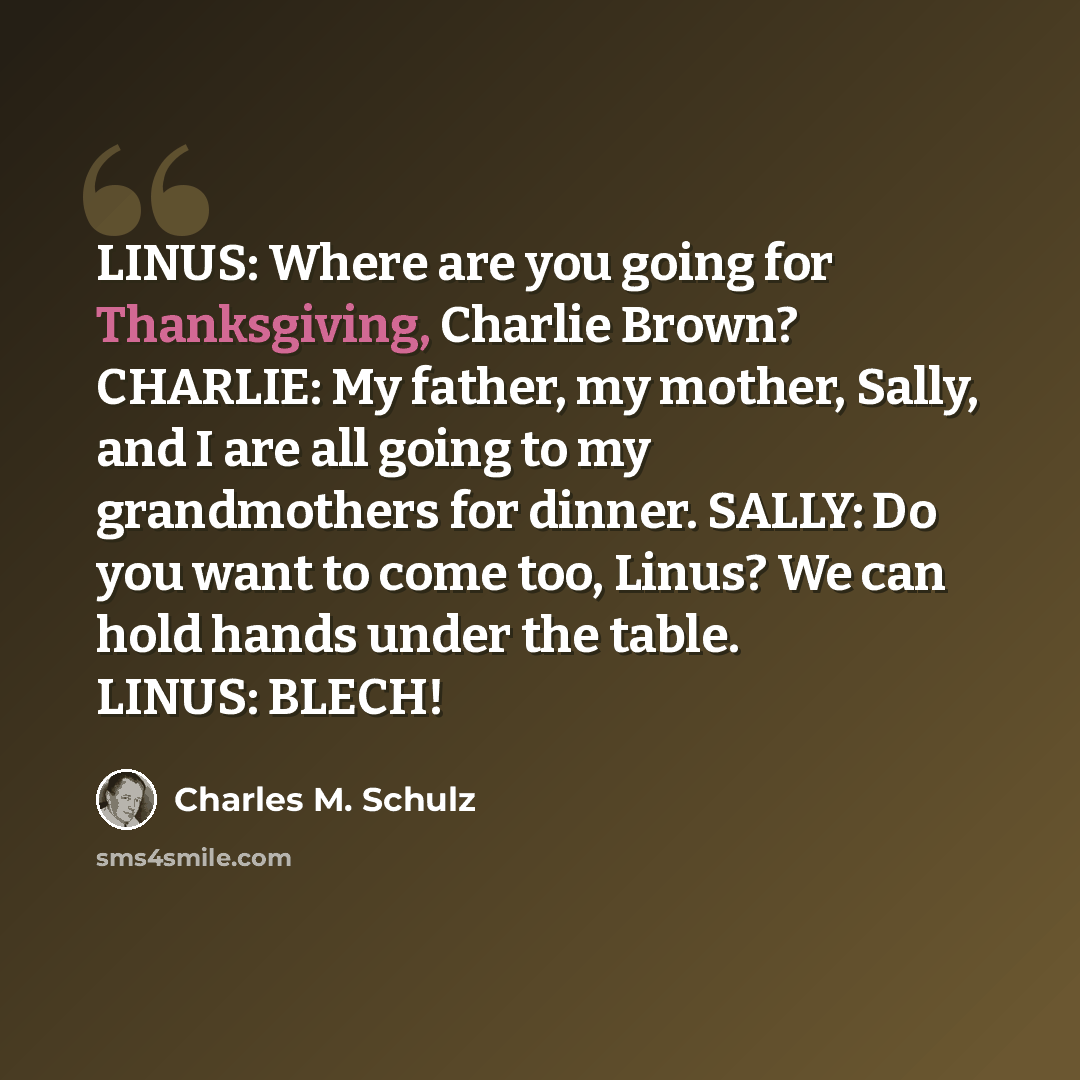 “LINUS: Where are you going for Thanksgiving, Charlie Brown? CHARLIE: My father, my mother, Sally, and I are all going to my grandmothers for dinner. SALLY: Do you want to come too, Linus? We can hold hands under the table. LINUS: BLECH!” quote by Charles M. Schulz