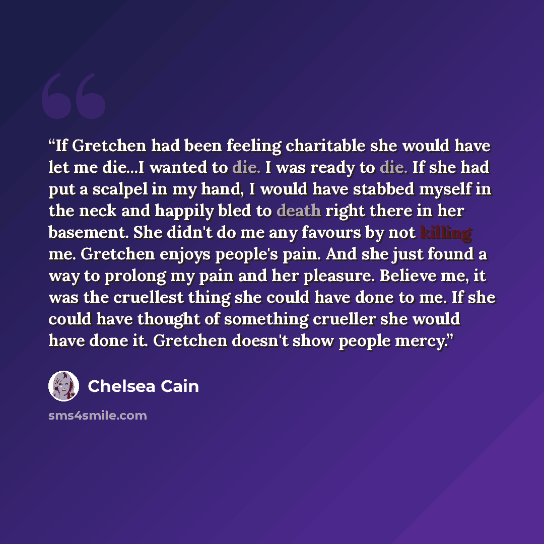 “If Gretchen had been feeling charitable she would have let me die...I wanted to die. I was ready to die. If she had put a scalpel in my hand, I would have stabbed myself in the neck and happily bled to death right there in her basement. She didn't do me any favours by not killing me. Gretchen…” quote by Chelsea Cain