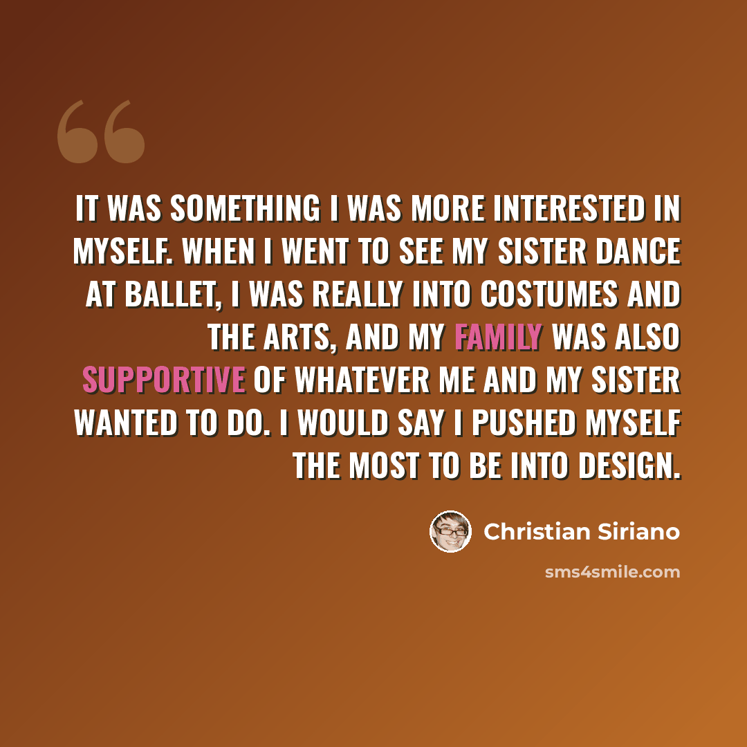 “It was something I was more interested in myself. When I went to see my sister dance at ballet, I was really into costumes and the arts, and my family was also supportive of whatever me and my sister wanted to do. I would say I pushed myself the most to be into design.” quote by Christian Siriano