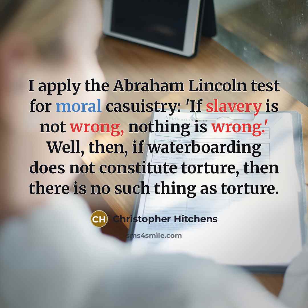 “I apply the Abraham Lincoln test for moral casuistry: 'If slavery is not wrong, nothing is wrong.' Well, then, if waterboarding does not constitute torture, then there is no such thing as torture.” quote by Christopher Hitchens