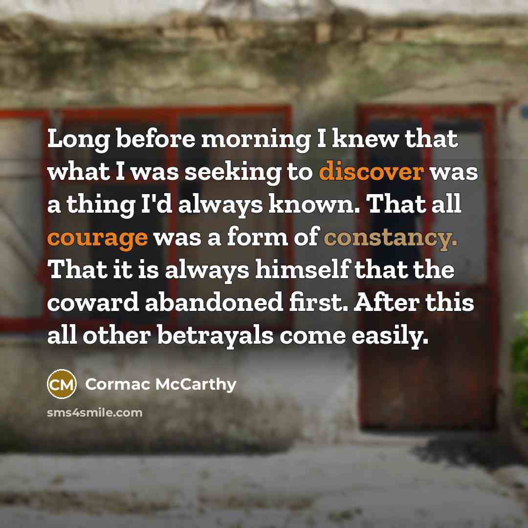“Long before morning I knew that what I was seeking to discover was a thing I'd always known. That all courage was a form of constancy. That it is always himself that the coward abandoned first. After this all other betrayals come easily.” quote by Cormac McCarthy