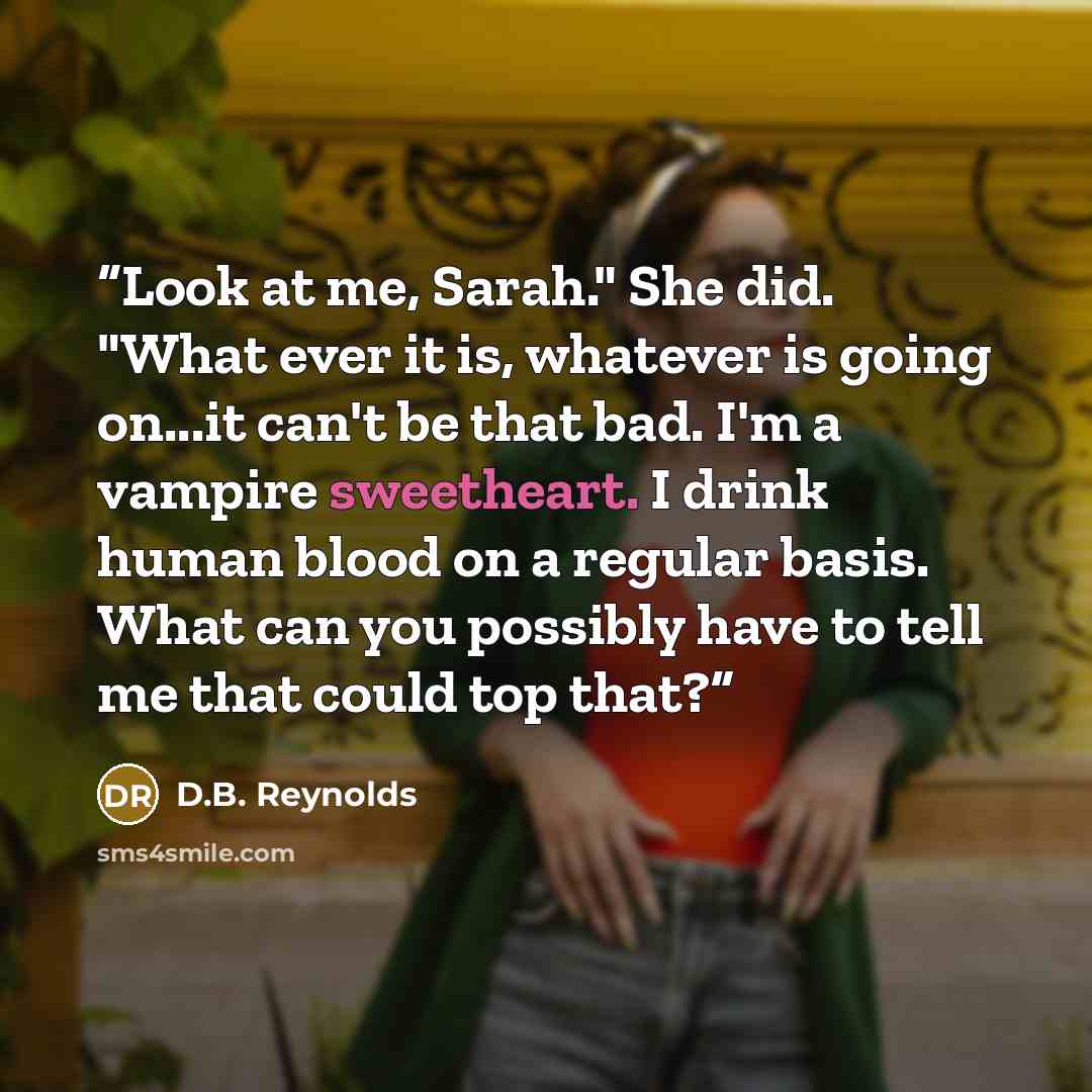 “Look at me, Sarah." She did. "What ever it is, whatever is going on...it can't be that bad. I'm a vampire sweetheart. I drink human blood on a regular basis. What can you possibly have to tell me that could top that?” quote by D.B. Reynolds