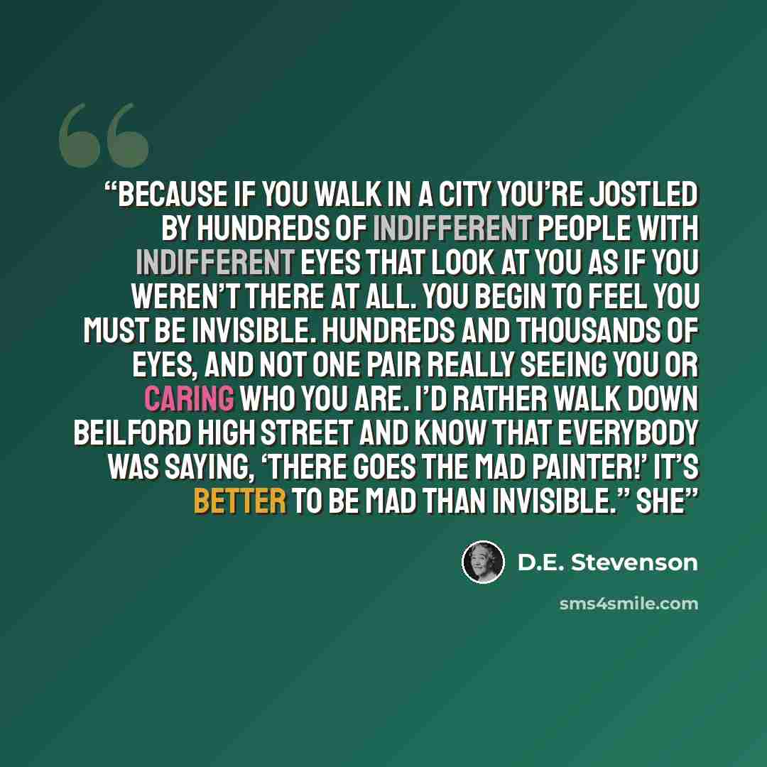 “Because if you walk in a city you’re jostled by hundreds of indifferent people with indifferent eyes that look at you as if you weren’t there at all. You begin to feel you must be invisible. Hundreds and thousands of eyes, and not one pair really seeing you or caring who you are. I’d rather walk…” quote by D.E. Stevenson