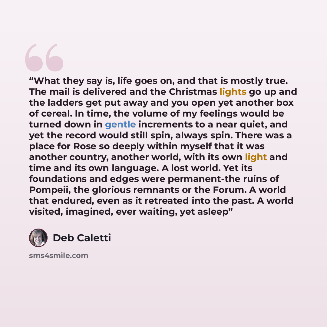 “What they say is, life goes on, and that is mostly true. The mail is delivered and the Christmas lights go up and the ladders get put away and you open yet another box of cereal. In time, the volume of my feelings would be turned down in gentle increments to a near quiet, and yet the record would…” quote by Deb Caletti