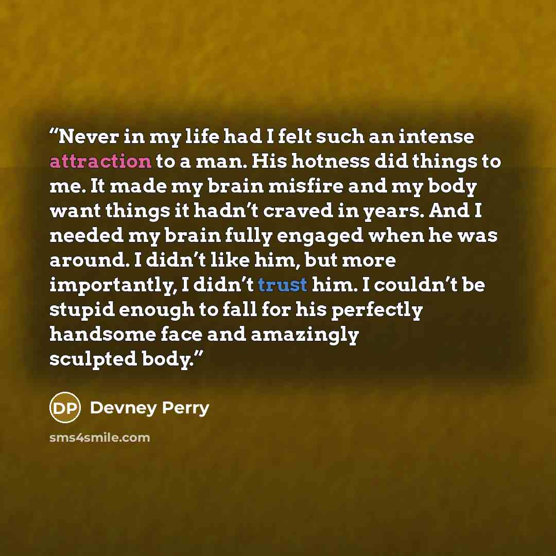 “Never in my life had I felt such an intense attraction to a man. His hotness did things to me. It made my brain misfire and my body want things it hadn’t craved in years. And I needed my brain fully engaged when he was around. I didn’t like him, but more importantly, I didn’t trust him. I couldn’t…” quote by Devney Perry