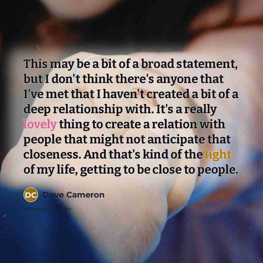 “This may be a bit of a broad statement, but I don't think there's anyone that I've met that I haven't created a bit of a deep relationship with. It's a really lovely thing to create a relation with people that might not anticipate that closeness. And that's kind of the light of my life, getting to…” quote by Dove Cameron