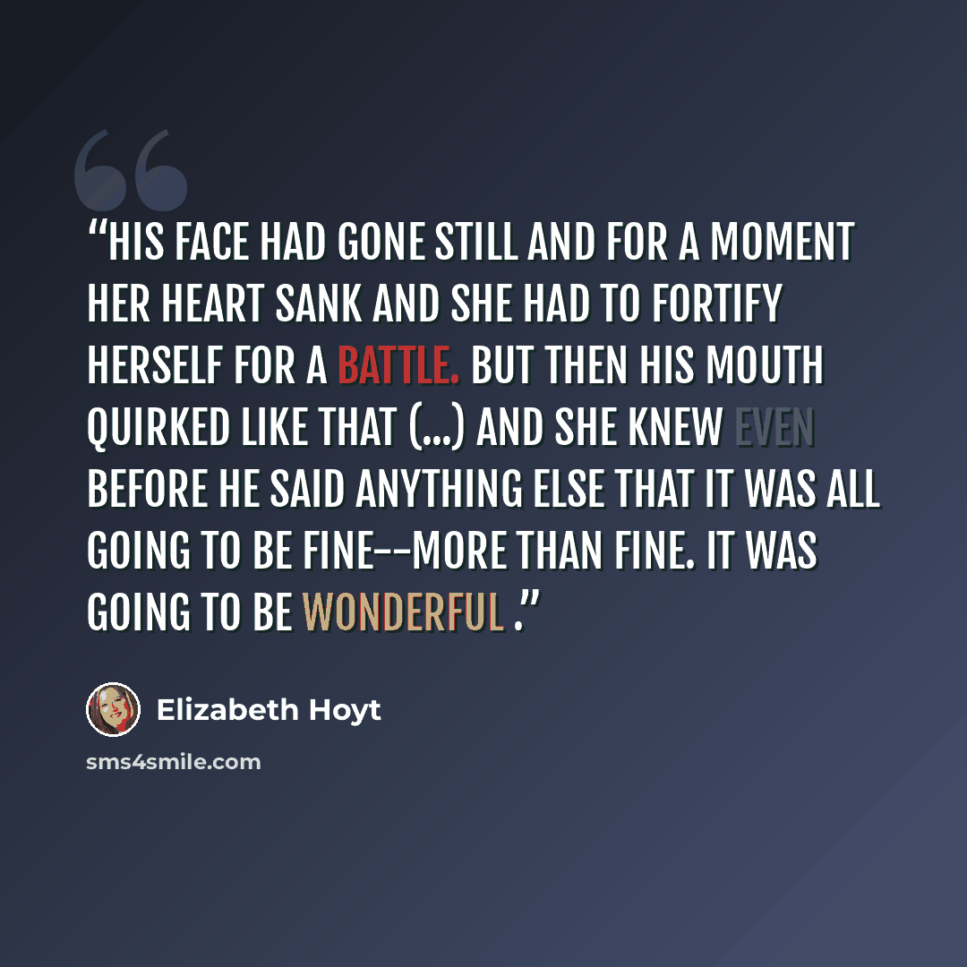 “His face had gone still and for a moment her heart sank and she had to fortify herself for a battle. But then his mouth quirked like that (...) and she knew even before he said anything else that it was all going to be fine--more than fine. It was going to be wonderful .” quote by Elizabeth Hoyt