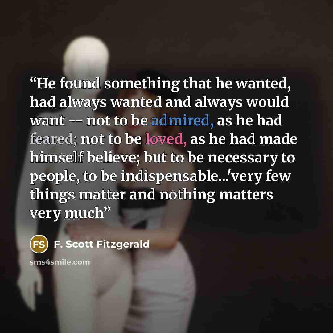 “He found something that he wanted, had always wanted and always would want -- not to be admired, as he had feared; not to be loved, as he had made himself believe; but to be necessary to people, to be indispensable...'very few things matter and nothing matters very much” quote by F. Scott Fitzgerald