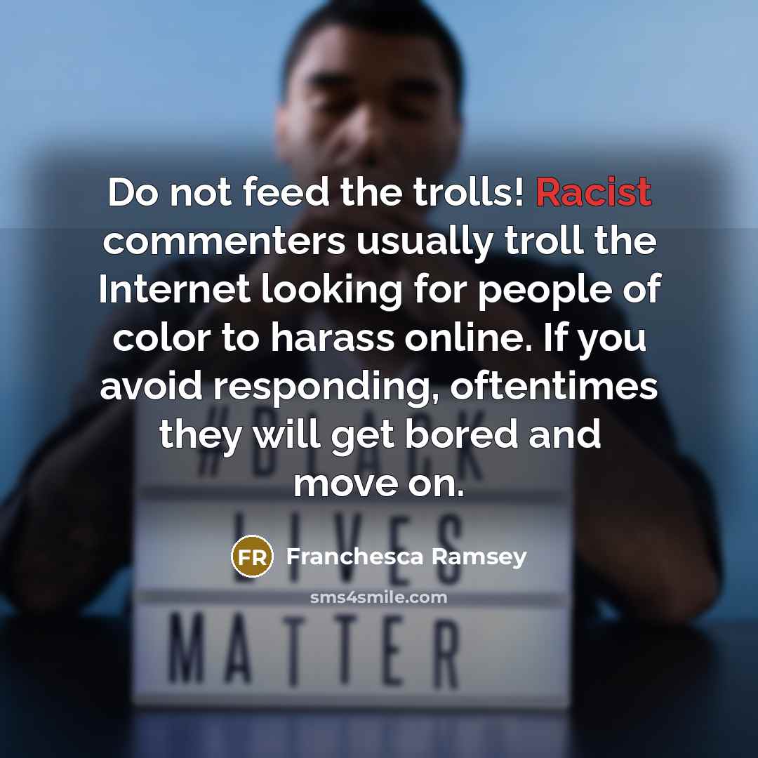 “Do not feed the trolls! Racist commenters usually troll the Internet looking for people of color to harass online. If you avoid responding, oftentimes they will get bored and move on.” quote by Franchesca Ramsey