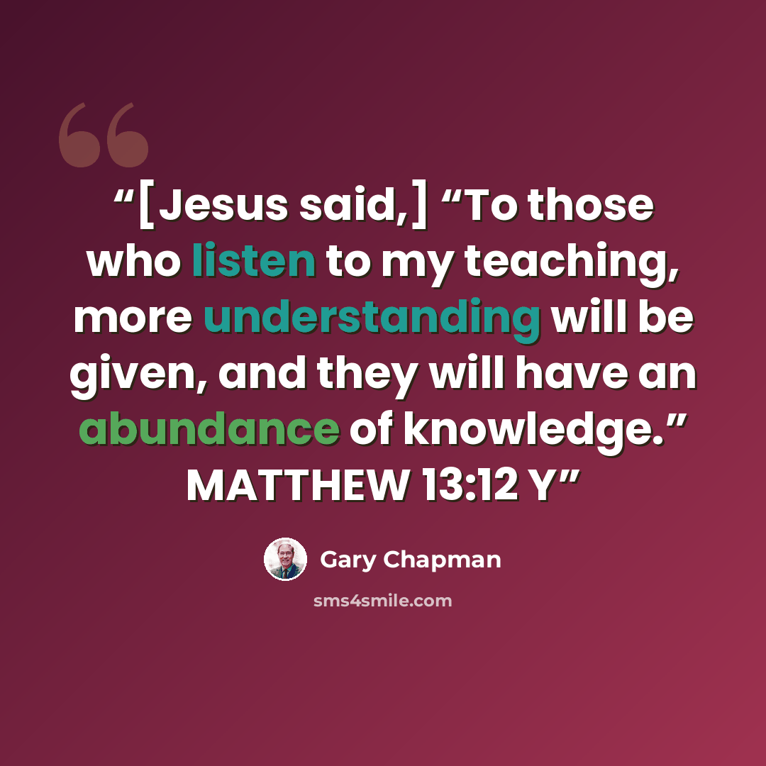 “[Jesus said,] “To those who listen to my teaching, more understanding will be given, and they will have an abundance of knowledge.” MATTHEW 13:12 Y” quote by Gary Chapman