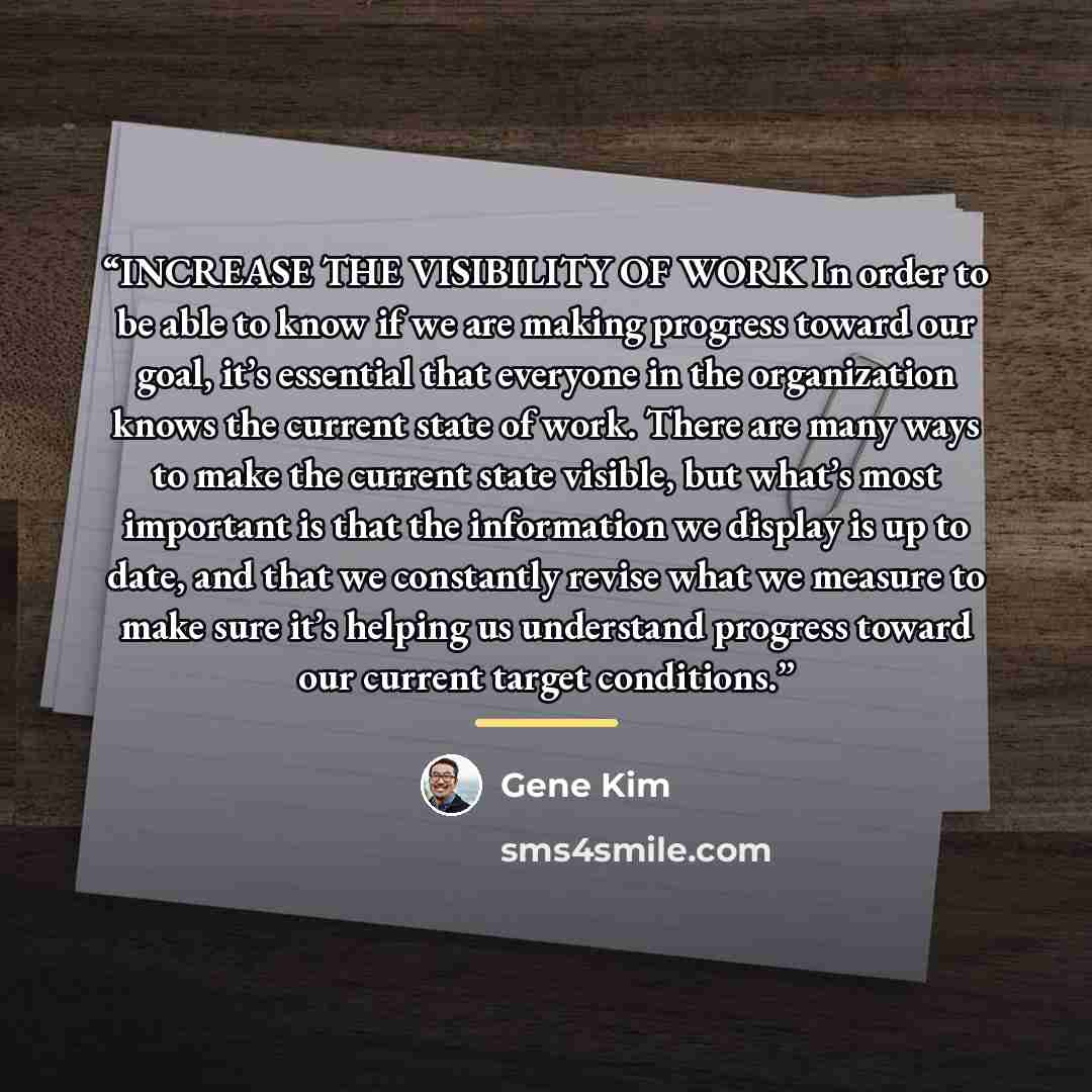 “INCREASE THE VISIBILITY OF WORK In order to be able to know if we are making progress toward our goal, it’s essential that everyone in the organization knows the current state of work. There are many ways to make the current state visible, but what’s most important is that the information we…” quote by Gene Kim
