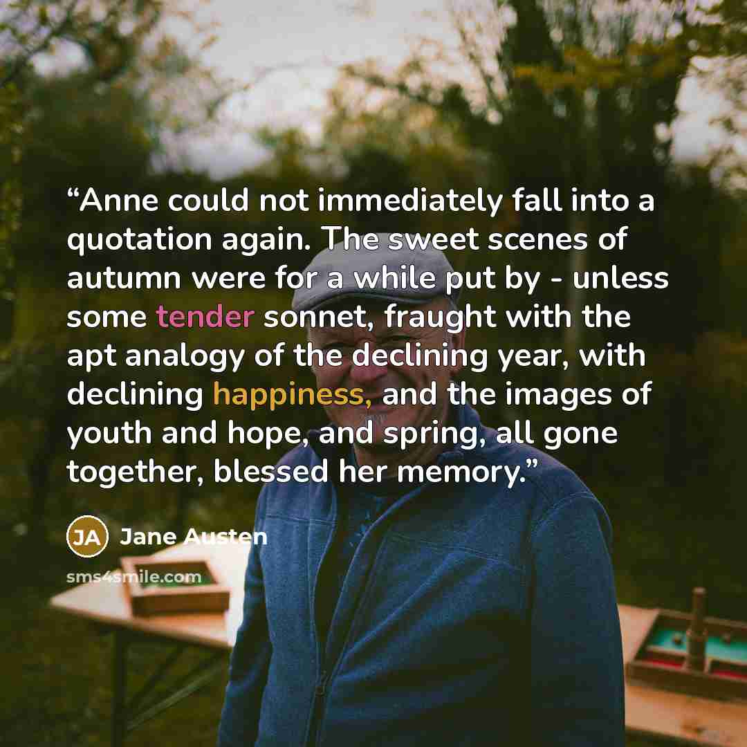 “Anne could not immediately fall into a quotation again. The sweet scenes of autumn were for a while put by - unless some tender sonnet, fraught with the apt analogy of the declining year, with declining happiness, and the images of youth and hope, and spring, all gone together, blessed her memory.” quote by Jane Austen