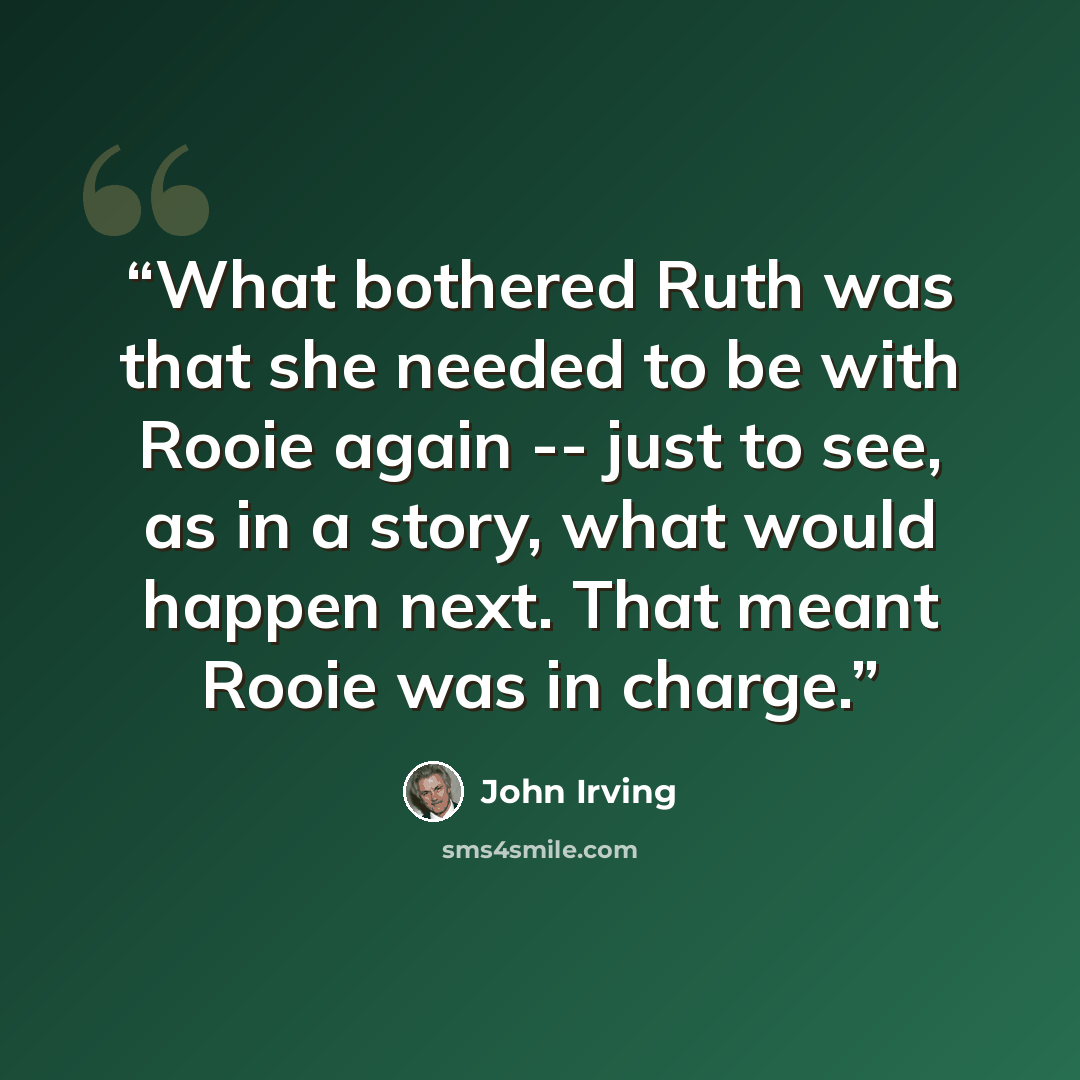 “What bothered Ruth was that she needed to be with Rooie again -- just to see, as in a story, what would happen next. That meant Rooie was in charge.” quote by John Irving