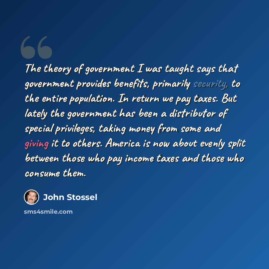 “The theory of government I was taught says that government provides benefits, primarily security, to the entire population. In return we pay taxes. But lately the government has been a distributor of special privileges, taking money from some and giving it to others. America is now about evenly…” quote by John Stossel