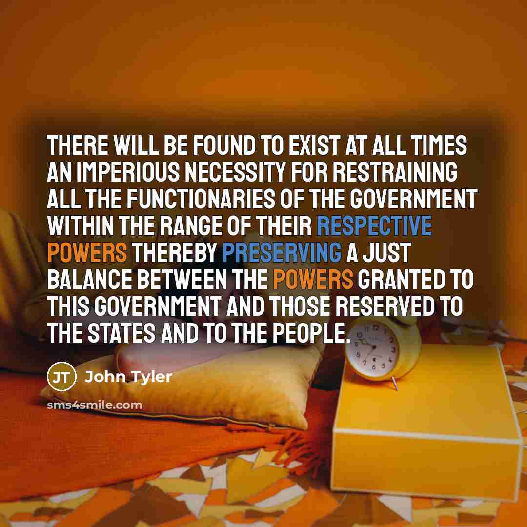“There will be found to exist at all times an imperious necessity for restraining all the functionaries of the Government within the range of their respective powers thereby preserving a just balance between the powers granted to this Government and those reserved to the States and to the people.” quote by John Tyler