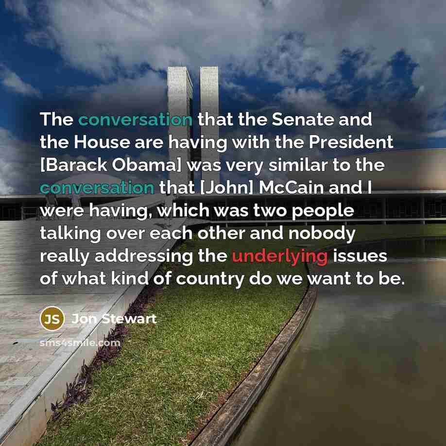 “The conversation that the Senate and the House are having with the President [Barack Obama] was very similar to the conversation that [John] McCain and I were having, which was two people talking over each other and nobody really addressing the underlying issues of what kind of country do we want…” quote by Jon Stewart