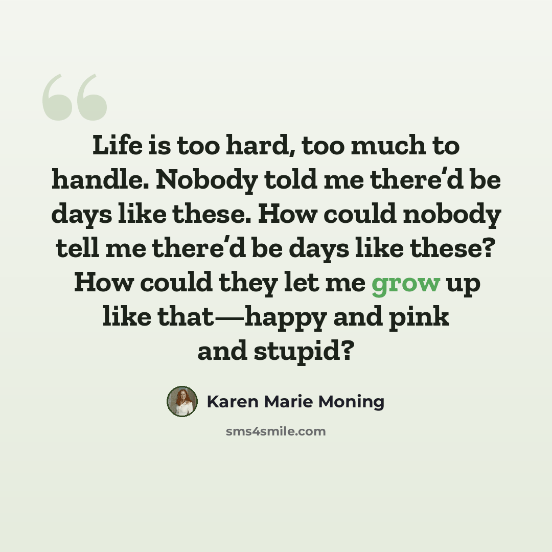“Life is too hard, too much to handle. Nobody told me there’d be days like these. How could nobody tell me there’d be days like these? How could they let me grow up like that—happy and pink and stupid?” quote by Karen Marie Moning