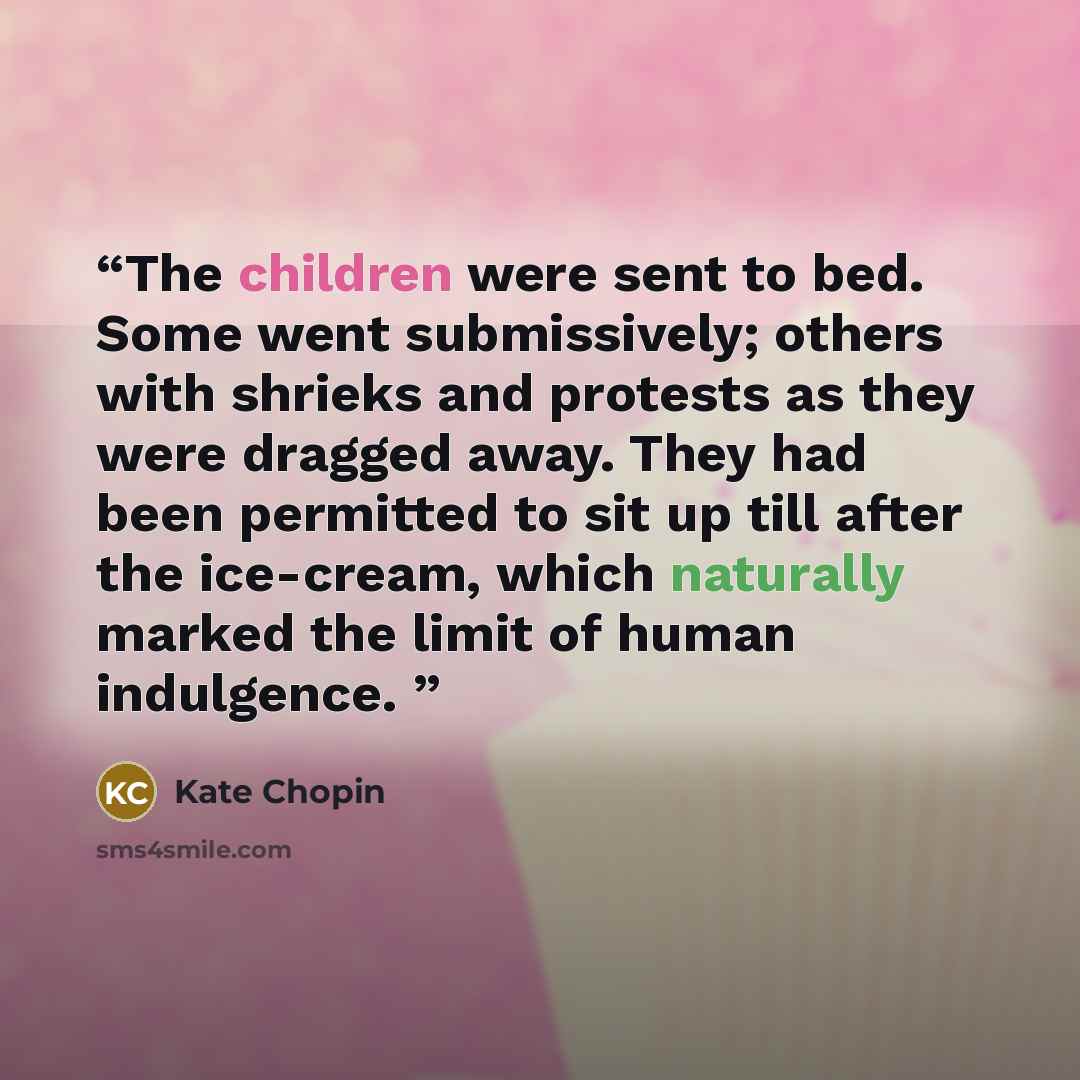 “The children were sent to bed. Some went submissively; others with shrieks and protests as they were dragged away. They had been permitted to sit up till after the ice-cream, which naturally marked the limit of human indulgence.” quote by Kate Chopin