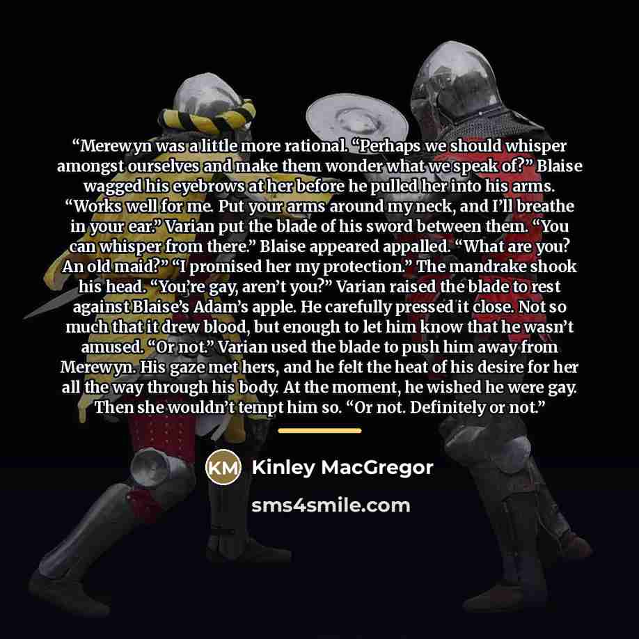 “Merewyn was a little more rational. “Perhaps we should whisper amongst ourselves and make them wonder what we speak of?” Blaise wagged his eyebrows at her before he pulled her into his arms. “Works well for me. Put your arms around my neck, and I’ll breathe in your ear.” Varian put the blade of…” quote by Kinley MacGregor