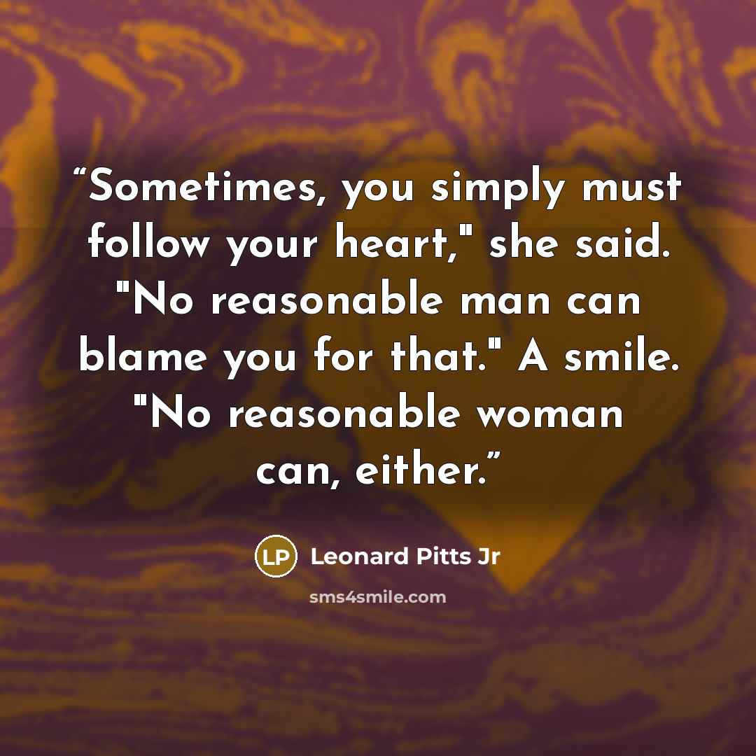 “Sometimes, you simply must follow your heart," she said. "No reasonable man can blame you for that." A smile. "No reasonable woman can, either.” quote by Leonard Pitts Jr