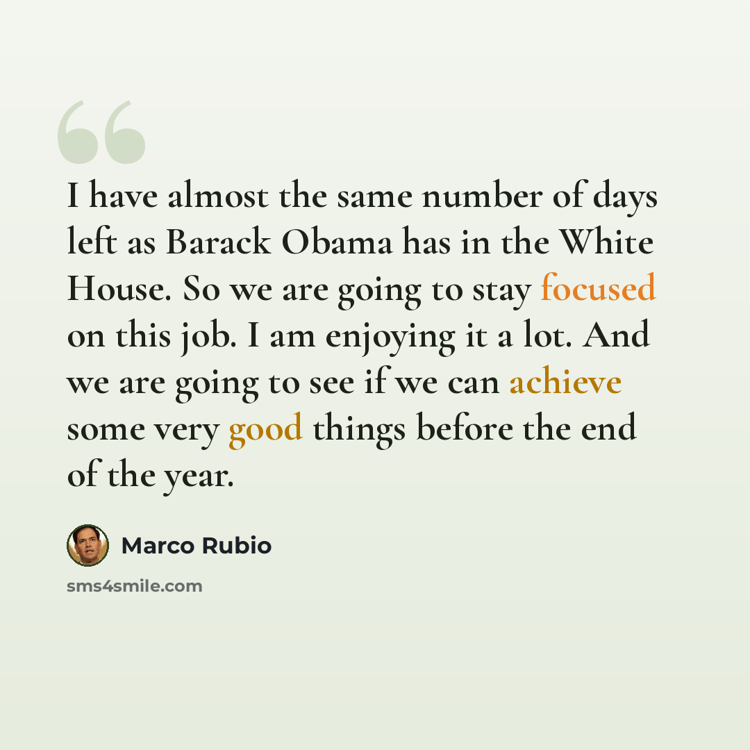 “I have almost the same number of days left as Barack Obama has in the White House. So we are going to stay focused on this job. I am enjoying it a lot. And we are going to see if we can achieve some very good things before the end of the year.” quote by Marco Rubio