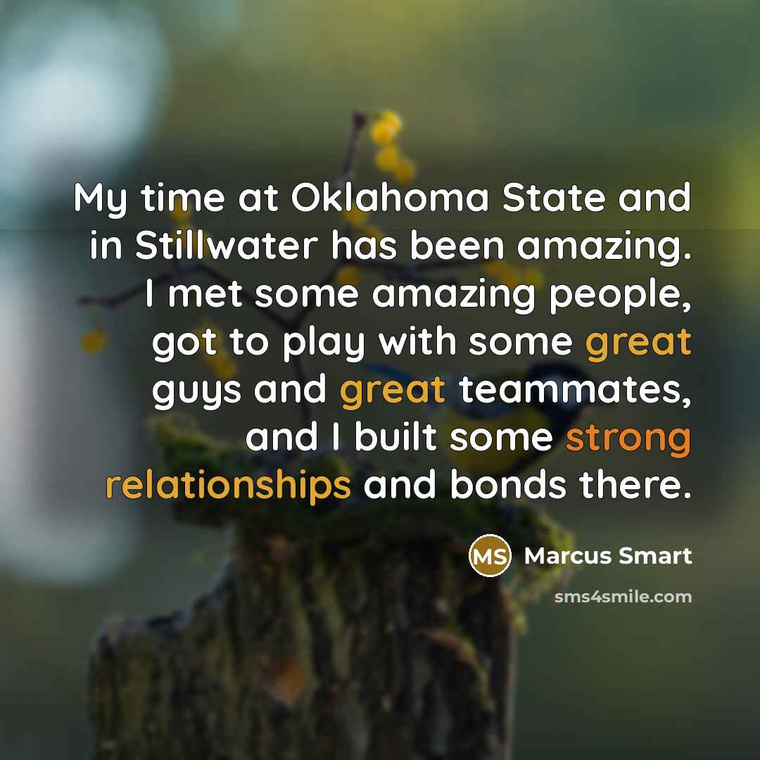 “My time at Oklahoma State and in Stillwater has been amazing. I met some amazing people, got to play with some great guys and great teammates, and I built some strong relationships and bonds there.” quote by Marcus Smart