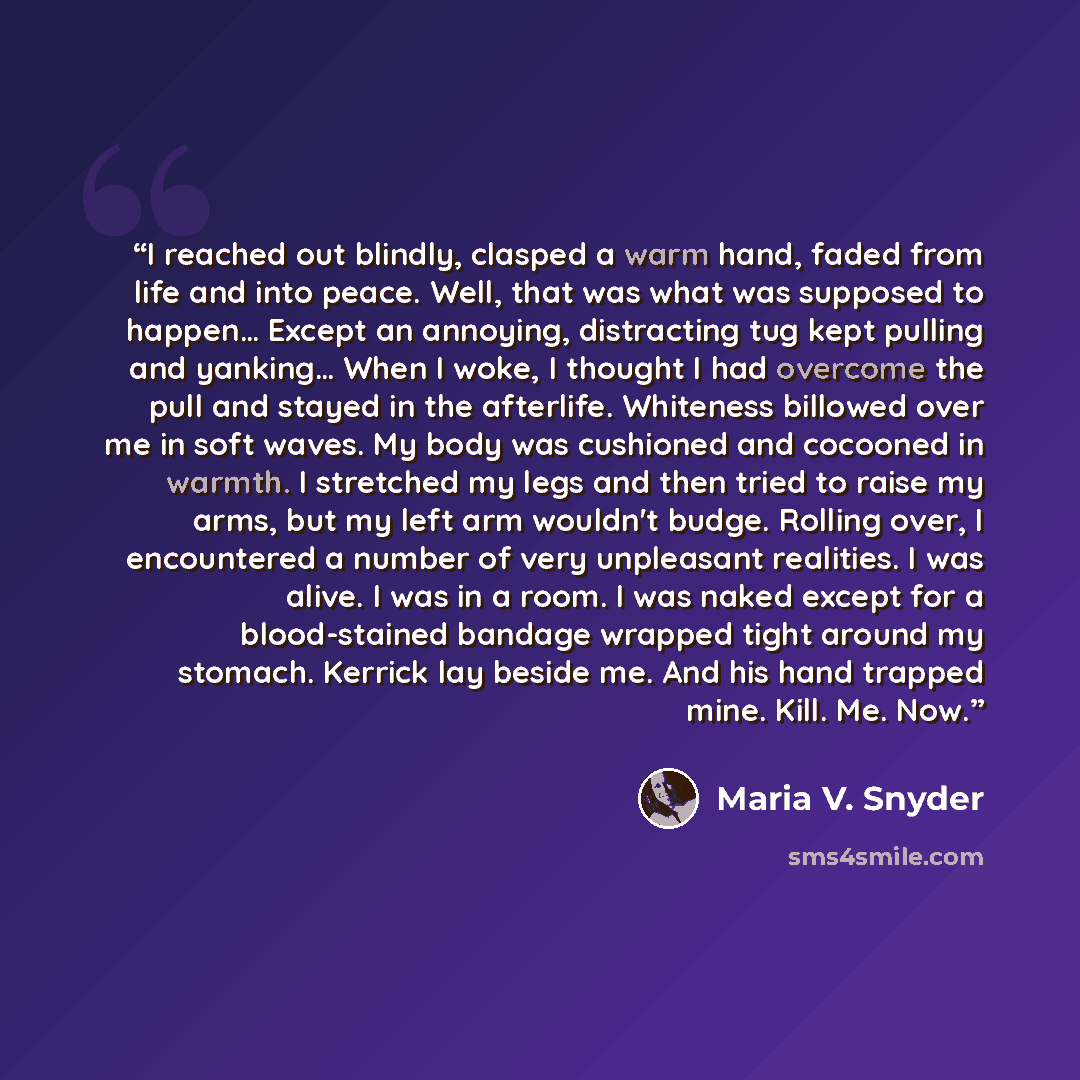 “I reached out blindly, clasped a warm hand, faded from life and into peace. Well, that was what was supposed to happen… Except an annoying, distracting tug kept pulling and yanking… When I woke, I thought I had overcome the pull and stayed in the afterlife. Whiteness billowed over me in soft…” quote by Maria V. Snyder