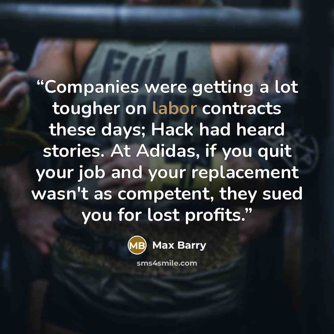 “Companies were getting a lot tougher on labor contracts these days; Hack had heard stories. At Adidas, if you quit your job and your replacement wasn't as competent, they sued you for lost profits.” quote by Max Barry