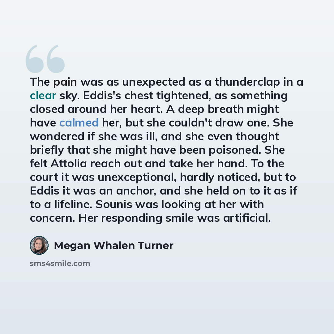 “The pain was as unexpected as a thunderclap in a clear sky. Eddis's chest tightened, as something closed around her heart. A deep breath might have calmed her, but she couldn't draw one. She wondered if she was ill, and she even thought briefly that she might have been poisoned. She felt Attolia…” quote by Megan Whalen Turner